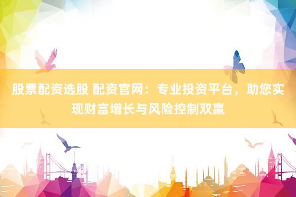股票配资选股 配资官网：专业投资平台，助您实现财富增长与风险控制双赢
