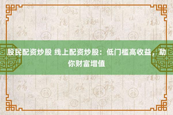 股民配资炒股 线上配资炒股：低门槛高收益，助你财富增值