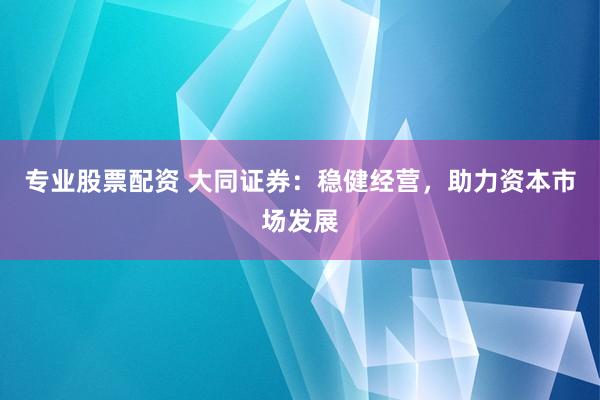 专业股票配资 大同证券：稳健经营，助力资本市场发展