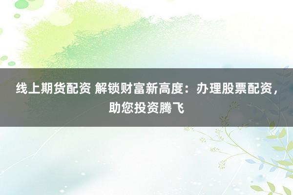 线上期货配资 解锁财富新高度：办理股票配资，助您投资腾飞