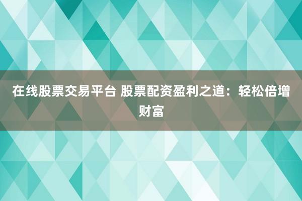 在线股票交易平台 股票配资盈利之道：轻松倍增财富