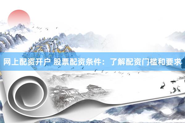网上配资开户 股票配资条件：了解配资门槛和要求