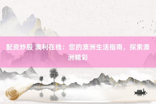 配资炒股 澳利在线：您的澳洲生活指南，探索澳洲精彩