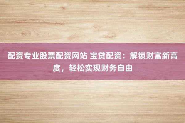 配资专业股票配资网站 宝贷配资：解锁财富新高度，轻松实现财务自由