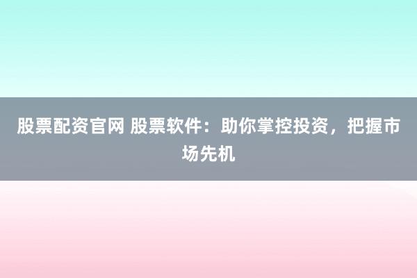股票配资官网 股票软件：助你掌控投资，把握市场先机