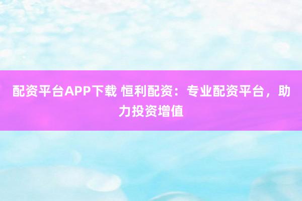 配资平台APP下载 恒利配资：专业配资平台，助力投资增值