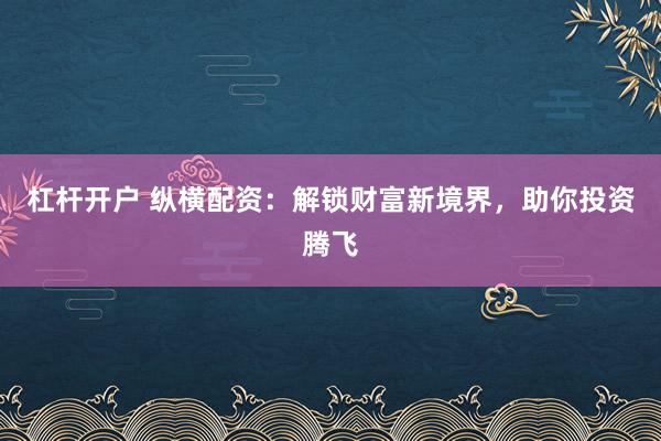杠杆开户 纵横配资：解锁财富新境界，助你投资腾飞