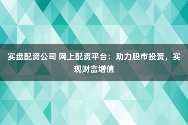 实盘配资公司 网上配资平台：助力股市投资，实现财富增值