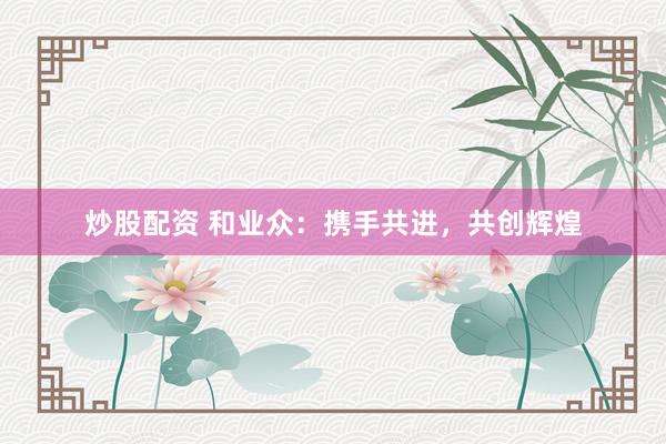 炒股配资 和业众：携手共进，共创辉煌