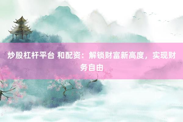 炒股杠杆平台 和配资：解锁财富新高度，实现财务自由