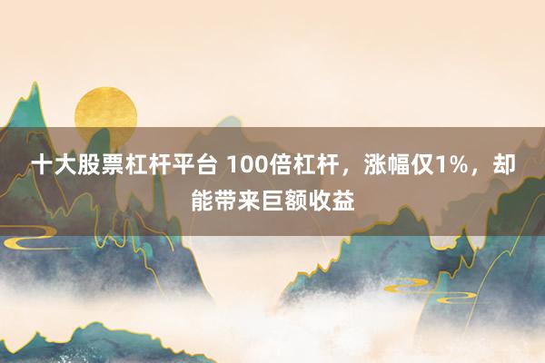 十大股票杠杆平台 100倍杠杆，涨幅仅1%，却能带来巨额收益