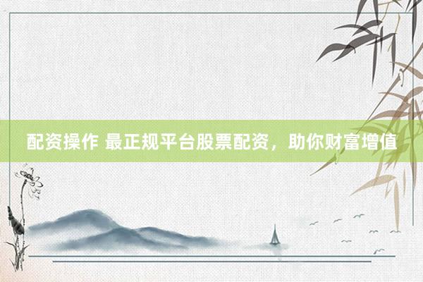 配资操作 最正规平台股票配资，助你财富增值