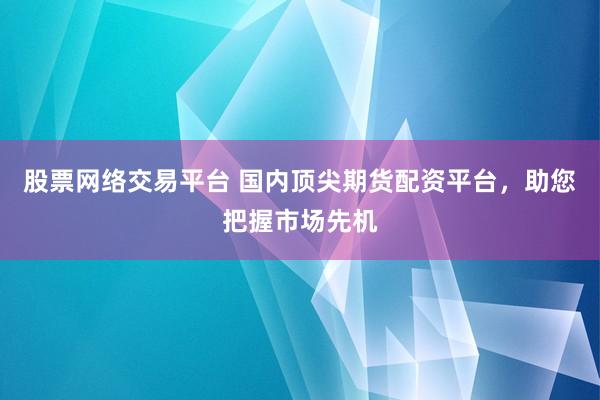 股票网络交易平台 国内顶尖期货配资平台，助您把握市场先机