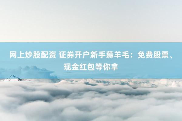 网上炒股配资 证券开户新手薅羊毛：免费股票、现金红包等你拿