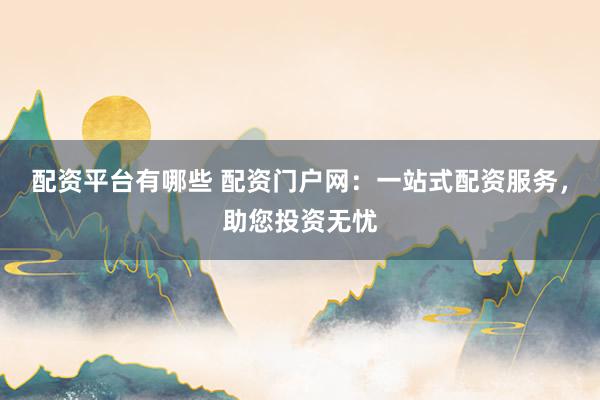 配资平台有哪些 配资门户网：一站式配资服务，助您投资无忧