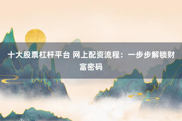 十大股票杠杆平台 网上配资流程：一步步解锁财富密码