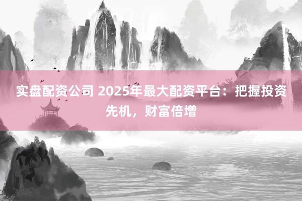实盘配资公司 2025年最大配资平台：把握投资先机，财富倍增