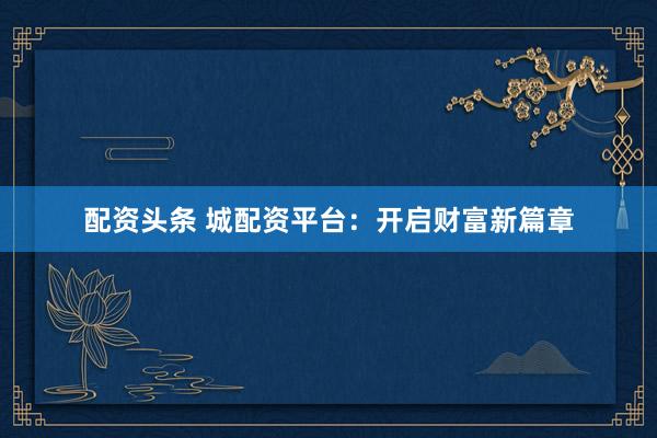 配资头条 城配资平台：开启财富新篇章