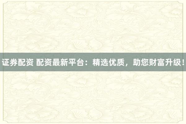 证券配资 配资最新平台：精选优质，助您财富升级！