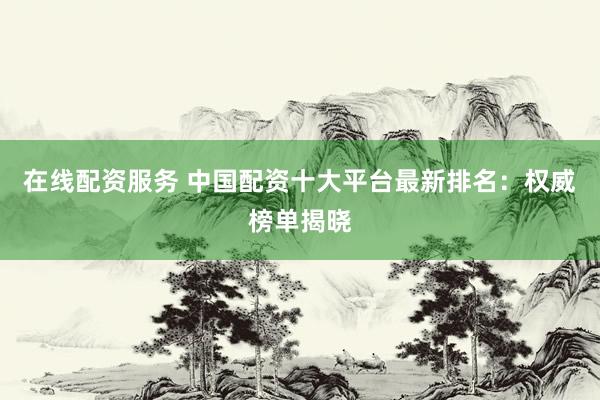 在线配资服务 中国配资十大平台最新排名：权威榜单揭晓