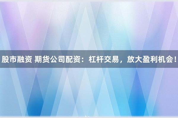 股市融资 期货公司配资：杠杆交易，放大盈利机会！
