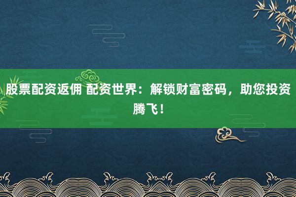 股票配资返佣 配资世界：解锁财富密码，助您投资腾飞！