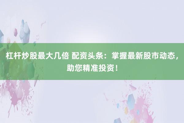 杠杆炒股最大几倍 配资头条：掌握最新股市动态，助您精准投资！
