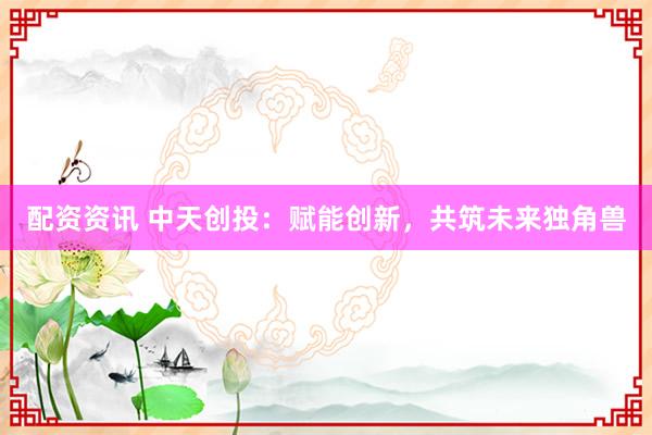 配资资讯 中天创投：赋能创新，共筑未来独角兽