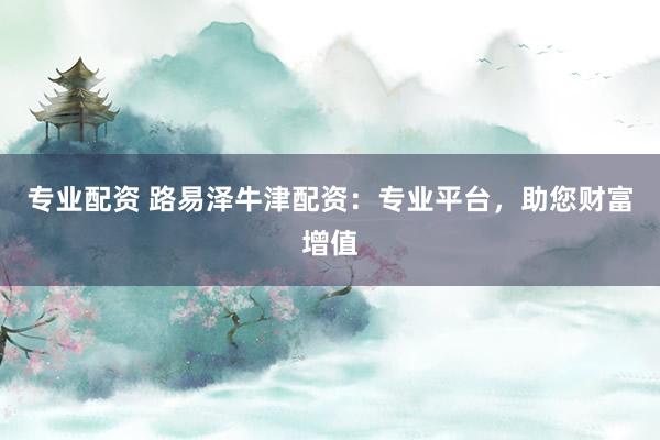 专业配资 路易泽牛津配资：专业平台，助您财富增值