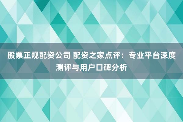 股票正规配资公司 配资之家点评：专业平台深度测评与用户口碑分析