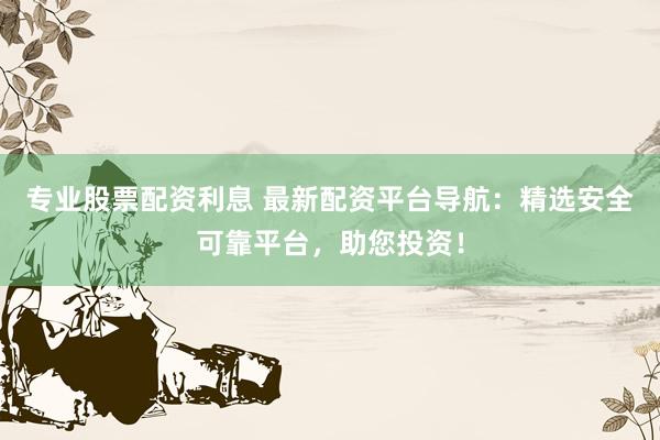 专业股票配资利息 最新配资平台导航：精选安全可靠平台，助您投资！