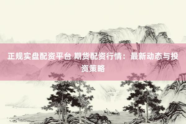 正规实盘配资平台 期货配资行情：最新动态与投资策略