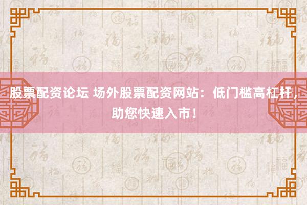 股票配资论坛 场外股票配资网站：低门槛高杠杆，助您快速入市！
