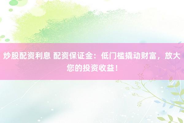 炒股配资利息 配资保证金：低门槛撬动财富，放大您的投资收益！