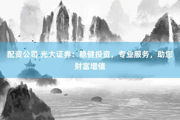 配资公司 光大证券：稳健投资，专业服务，助您财富增值