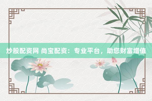 炒股配资网 尚宝配资：专业平台，助您财富增值
