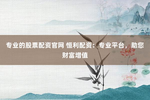 专业的股票配资官网 恒利配资：专业平台，助您财富增值