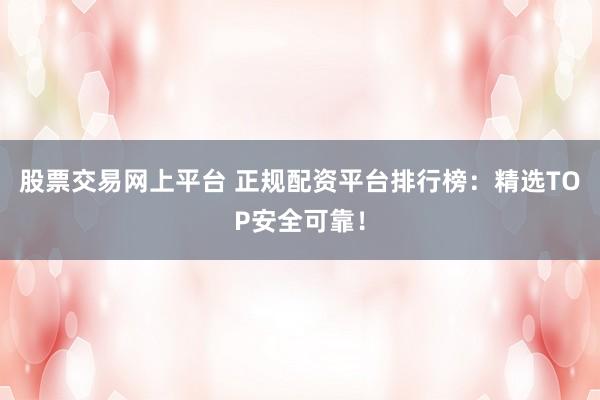 股票交易网上平台 正规配资平台排行榜：精选TOP安全可靠！