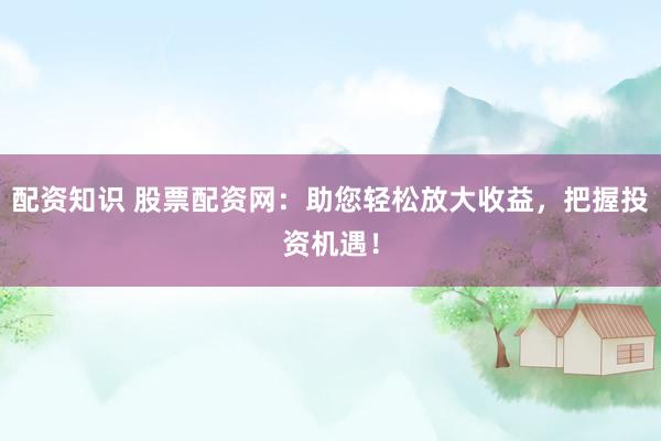 配资知识 股票配资网：助您轻松放大收益，把握投资机遇！