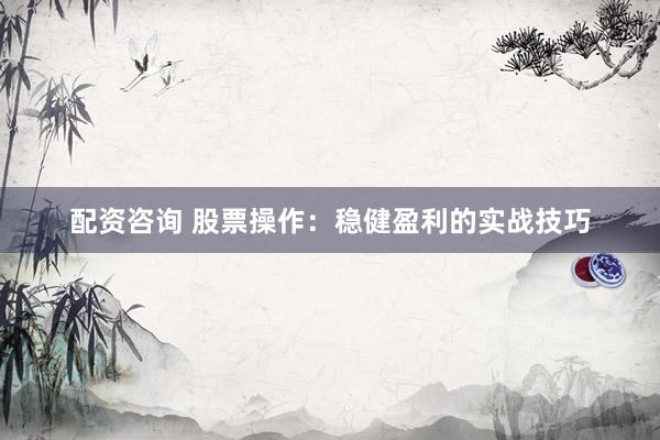 配资咨询 股票操作：稳健盈利的实战技巧