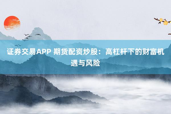 证券交易APP 期货配资炒股：高杠杆下的财富机遇与风险