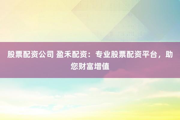 股票配资公司 盈禾配资：专业股票配资平台，助您财富增值