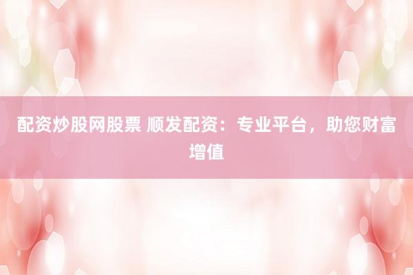 配资炒股网股票 顺发配资：专业平台，助您财富增值