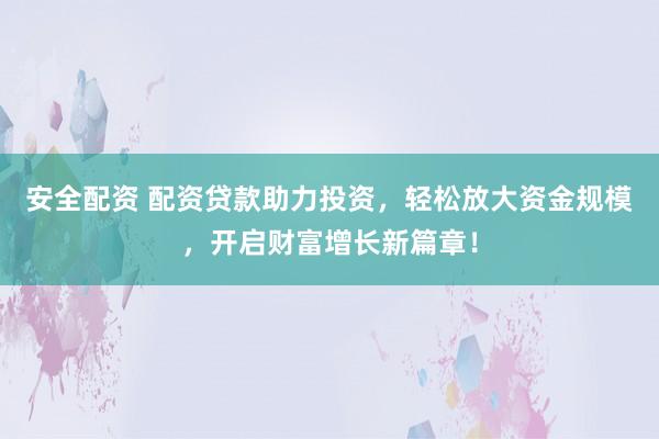 安全配资 配资贷款助力投资，轻松放大资金规模，开启财富增长新篇章！