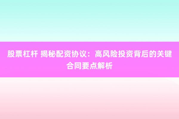 股票杠杆 揭秘配资协议：高风险投资背后的关键合同要点解析
