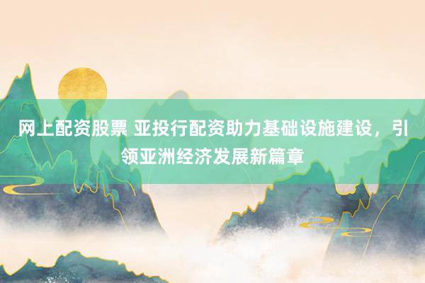 网上配资股票 亚投行配资助力基础设施建设，引领亚洲经济发展新篇章