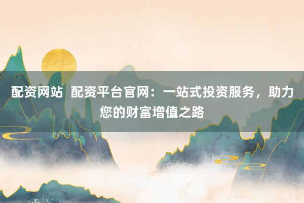 配资网站  配资平台官网：一站式投资服务，助力您的财富增值之路