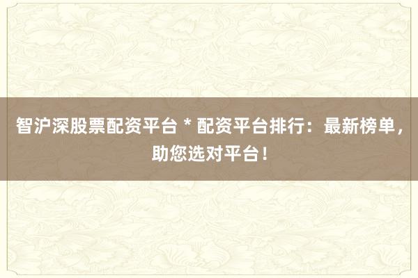 智沪深股票配资平台 * 配资平台排行：最新榜单，助您选对平台！