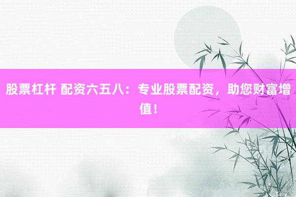 股票杠杆 配资六五八：专业股票配资，助您财富增值！