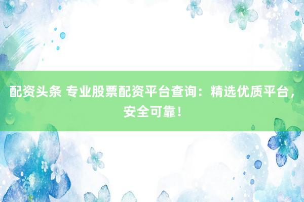 配资头条 专业股票配资平台查询：精选优质平台，安全可靠！